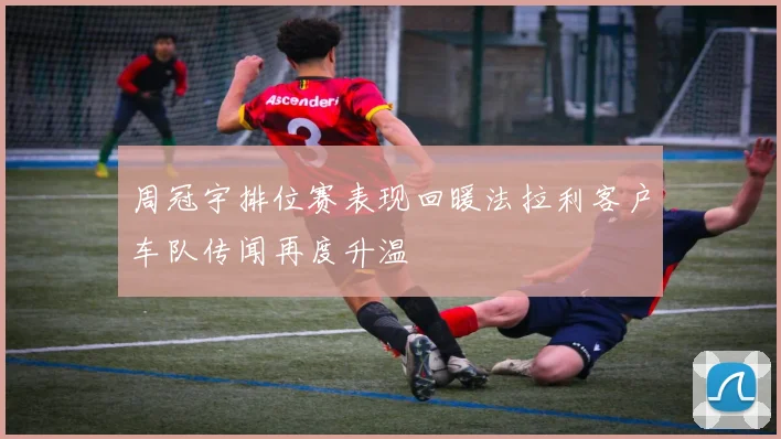 周冠宇排位赛表现回暖法拉利客户车队传闻再度升温