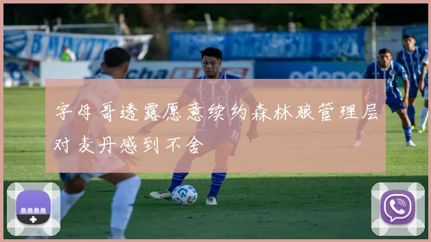字母哥透露愿意续约森林狼管理层对麦丹感到不舍