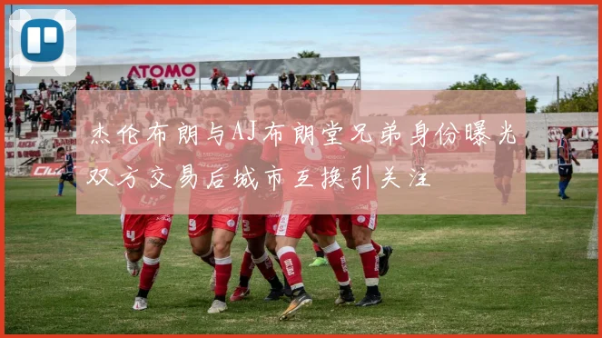 杰伦布朗与AJ布朗堂兄弟身份曝光双方交易后城市互换引关注
