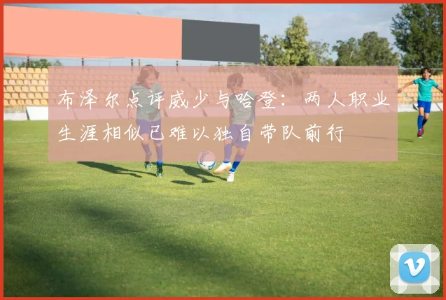 布泽尔点评威少与哈登：两人职业生涯相似已难以独自带队前行
