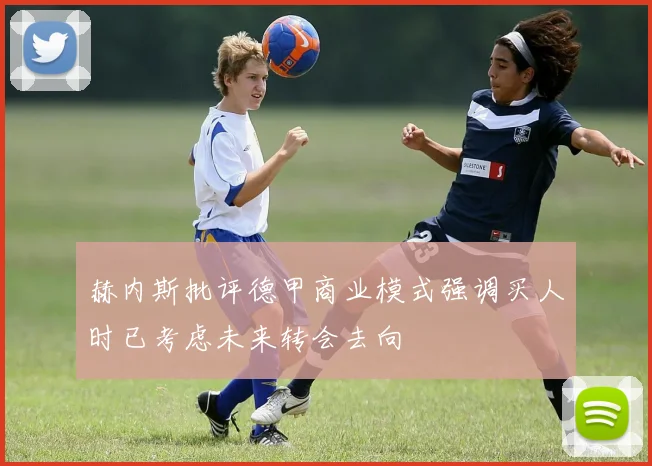 赫内斯批评德甲商业模式强调买人时已考虑未来转会去向