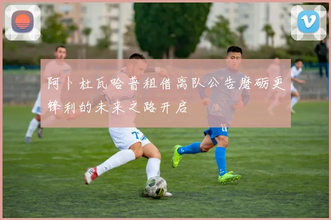阿卜杜瓦哈普租借离队公告磨砺更锋利的未来之路开启