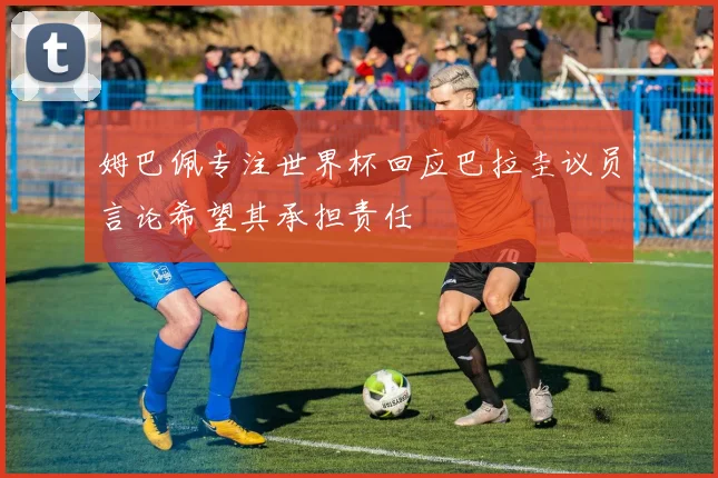 姆巴佩专注世界杯回应巴拉圭议员言论希望其承担责任