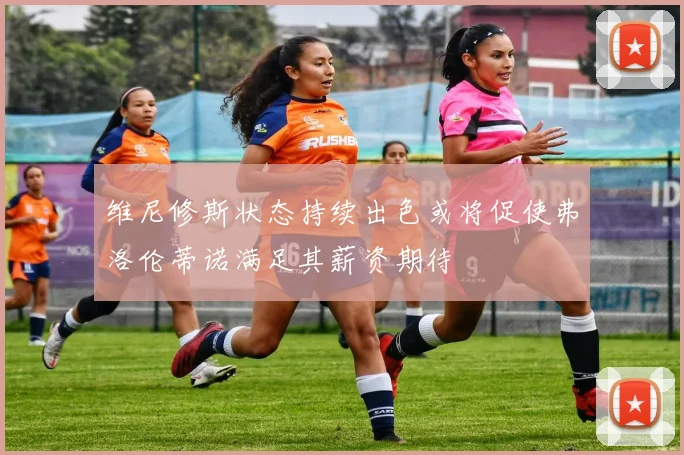 维尼修斯状态持续出色或将促使弗洛伦蒂诺满足其薪资期待