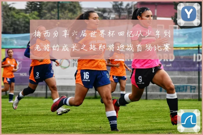 梅西分享六届世界杯回忆从少年到老将的成长之路即将迎战首场比赛