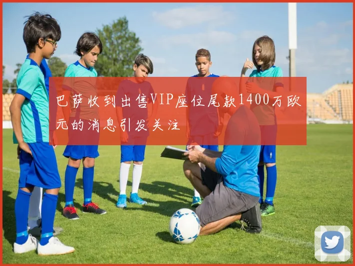 巴萨收到出售VIP座位尾款1400万欧元的消息引发关注