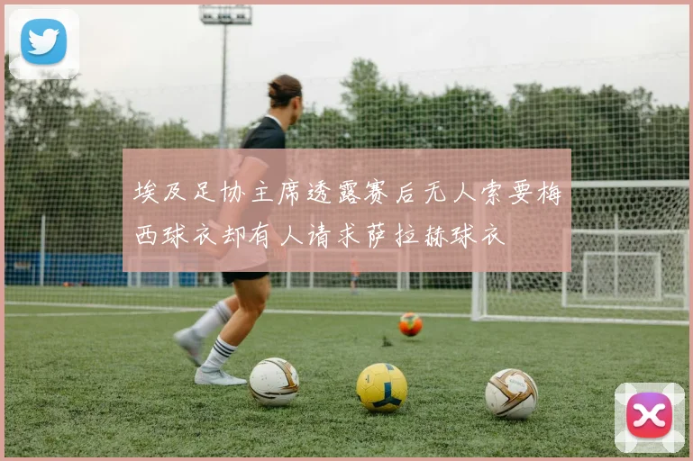 埃及足协主席透露赛后无人索要梅西球衣却有人请求萨拉赫球衣