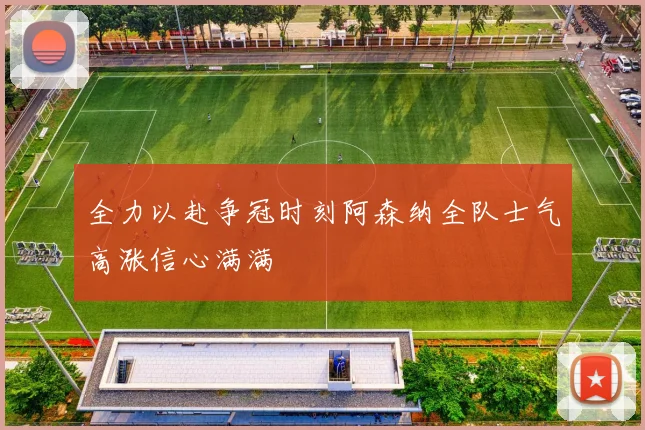 全力以赴争冠时刻阿森纳全队士气高涨信心满满