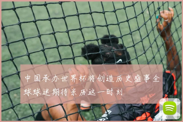 中国承办世界杯将创造历史盛事全球球迷期待亲历这一时刻