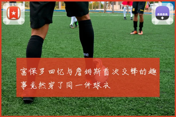 富保罗回忆与詹姆斯首次交锋的趣事竟然穿了同一件球衣