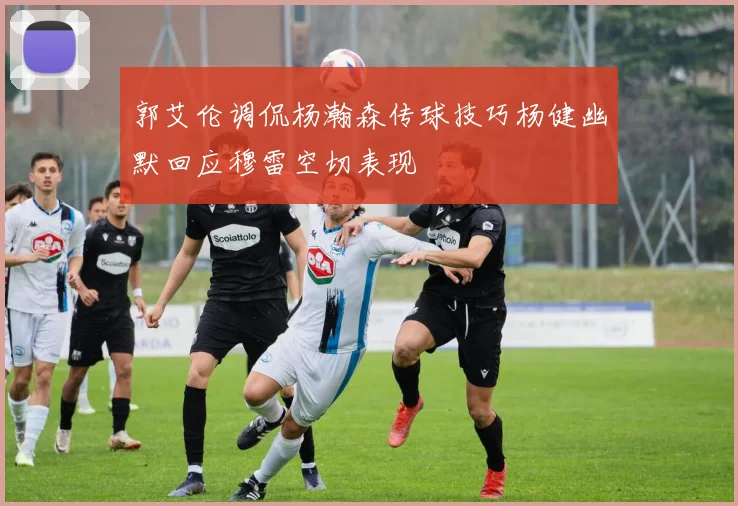 郭艾伦调侃杨瀚森传球技巧杨健幽默回应穆雷空切表现