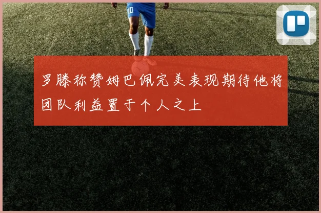 罗滕称赞姆巴佩完美表现期待他将团队利益置于个人之上